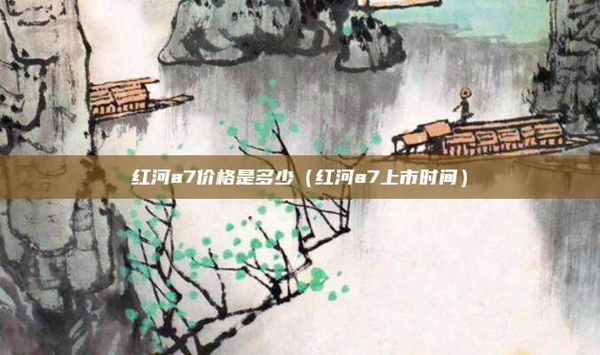 红河a7价格是多少(红河a7上市时间)