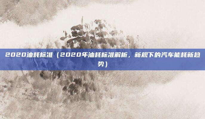 2020油耗标准（2020年油耗标准解析，新规下的汽车能耗新趋势）