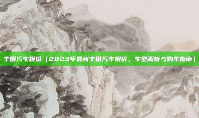 丰田汽车报价（2023年最新丰田汽车报价，车型解析与购车指南）