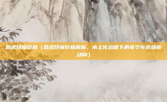 路虎印度价格(路虎印度价格解析,本土化战略下的豪华车市场新动向)