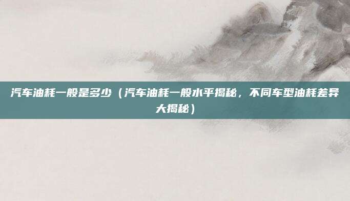 汽车油耗一般是多少（汽车油耗一般水平揭秘，不同车型油耗差异大揭秘）
