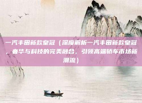 一汽丰田新款皇冠(深度解析一汽丰田新款皇冠,奢华与科技的完美融合,引领高端轿车市场新潮流)