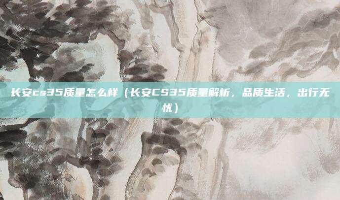 长安cs35质量怎么样（长安CS35质量解析，品质生活，出行无忧）