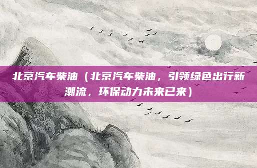 北京汽车柴油（北京汽车柴油，引领绿色出行新潮流，环保动力未来已来）