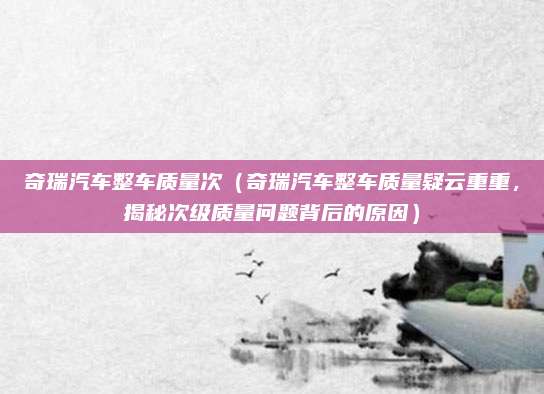奇瑞汽车整车质量次（奇瑞汽车整车质量疑云重重，揭秘次级质量问题背后的原因）
