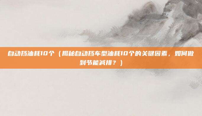 自动挡油耗10个（揭秘自动挡车型油耗10个的关键因素，如何做到节能减排？）