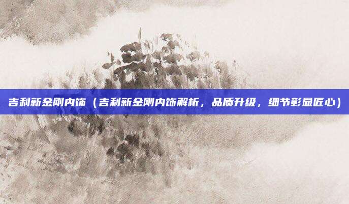 吉利新金刚内饰（吉利新金刚内饰解析，品质升级，细节彰显匠心）