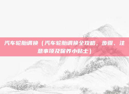 汽车轮胎调换（汽车轮胎调换全攻略，步骤、注意事项及保养小贴士）