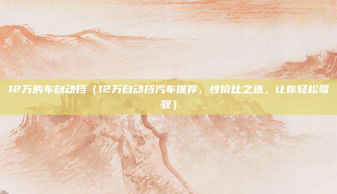 12万的车自动挡(12万自动挡汽车推荐,性价比之选,让你轻松驾驭)