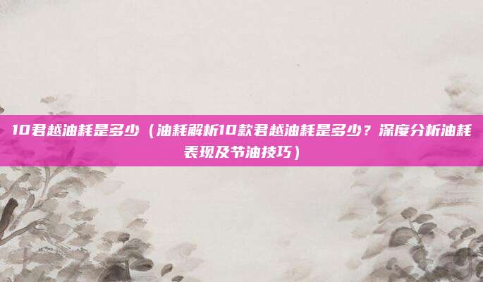 10君越油耗是多少（油耗解析10款君越油耗是多少？深度分析油耗表现及节油技巧）