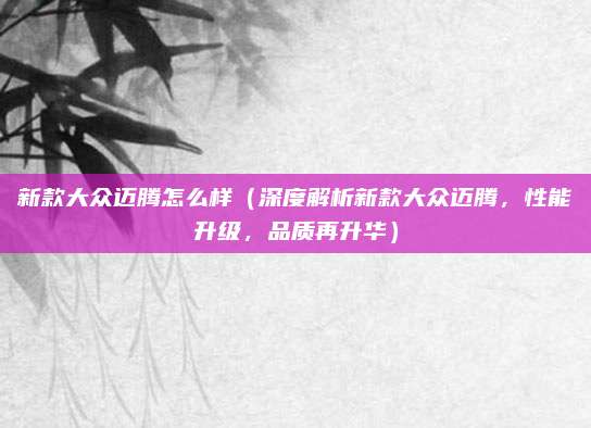 新款大众迈腾怎么样(深度解析新款大众迈腾,性能升级,品质再升华)