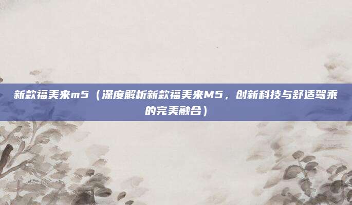 新款福美来m5(深度解析新款福美来M5,创新科技与舒适驾乘的完美融合)