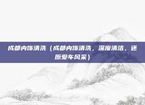 成都内饰清洗（成都内饰清洗，深度清洁，还原爱车风采）