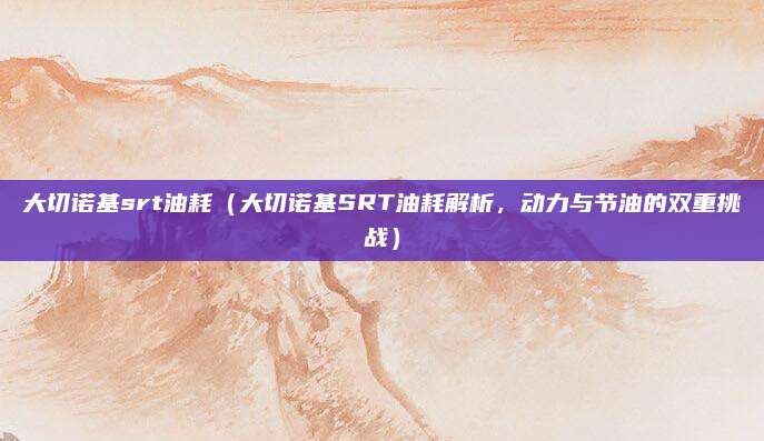 大切诺基srt油耗（大切诺基SRT油耗解析，动力与节油的双重挑战）