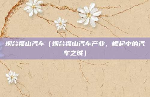 烟台福山汽车(烟台福山汽车产业,崛起中的汽车之城)
