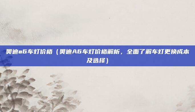 奥迪a6车灯价格(奥迪A6车灯价格解析,全面了解车灯更换成本及选择)