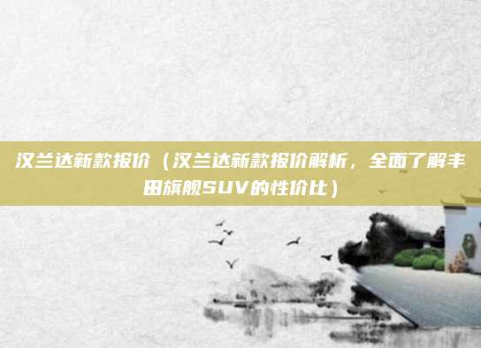 汉兰达新款报价（汉兰达新款报价解析，全面了解丰田旗舰SUV的性价比）