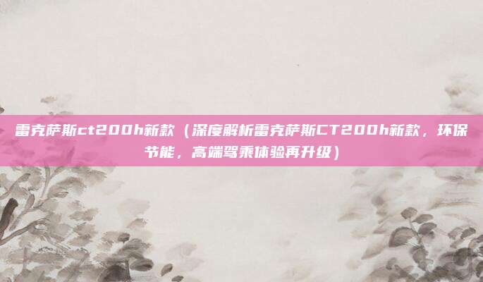 雷克萨斯ct200h新款（深度解析雷克萨斯CT200h新款，环保节能，高端驾乘体验再升级）