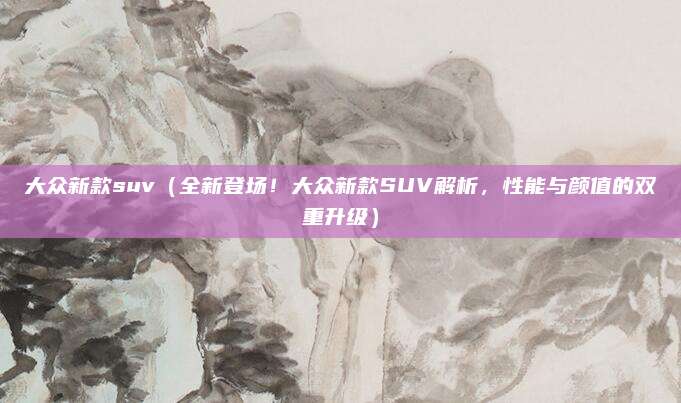 大众新款suv（全新登场！大众新款SUV解析，性能与颜值的双重升级）