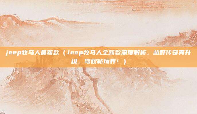 jeep牧马人最新款(Jeep牧马人全新款深度解析,越野传奇再升级,驾驭新境界!)