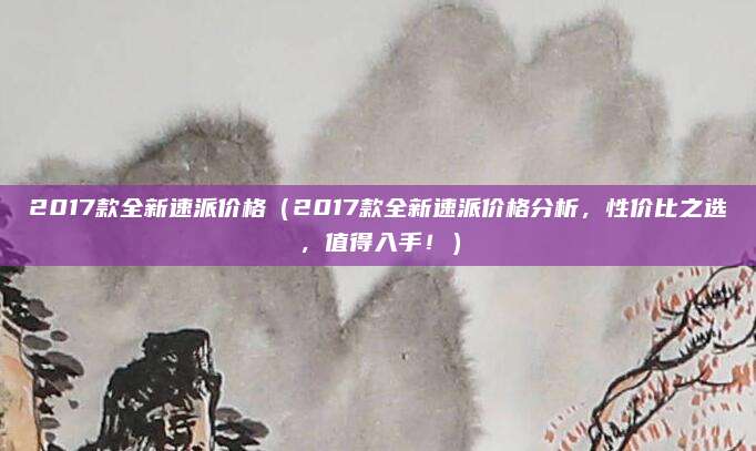 2017款全新速派价格（2017款全新速派价格分析，性价比之选，值得入手！）
