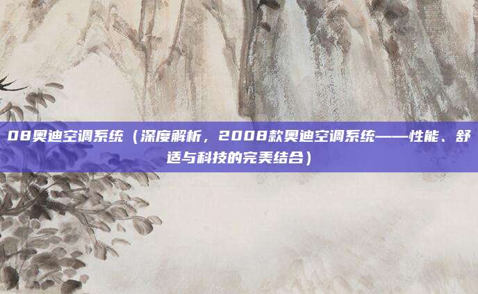 08奥迪空调系统(深度解析,2008款奥迪空调系统——性能、舒适与科技的完美结合)