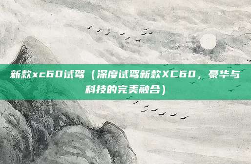 新款xc60试驾(深度试驾新款XC60,豪华与科技的完美融合)