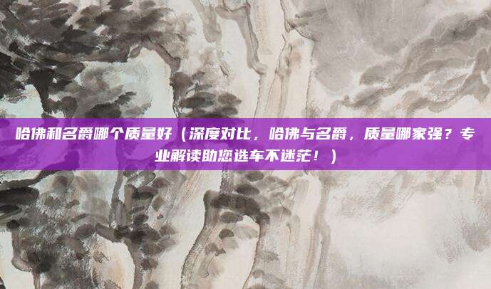 哈佛和名爵哪个质量好(深度对比,哈佛与名爵,质量哪家强?专业解读助您选车不迷茫!)