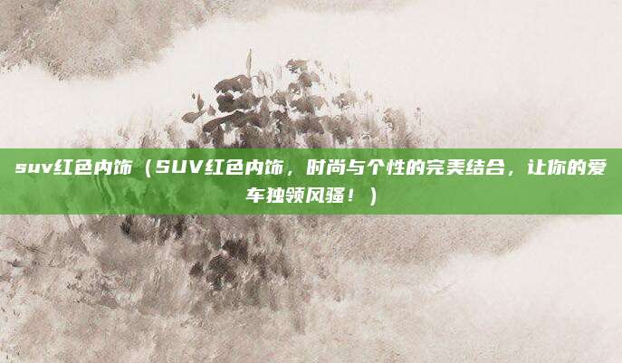 suv红色内饰(SUV红色内饰,时尚与个性的完美结合,让你的爱车独领风骚!)