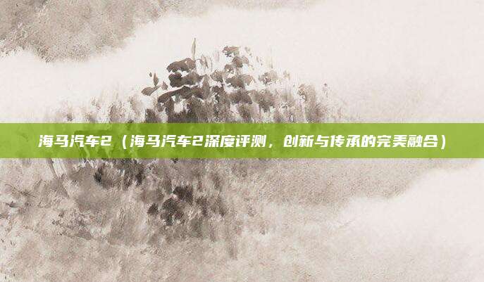 海马汽车2（海马汽车2深度评测，创新与传承的完美融合）