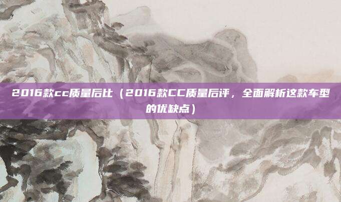 2016款cc质量后比(2016款CC质量后评,全面解析这款车型的优缺点)