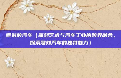 雕刻的汽车（雕刻艺术与汽车工业的跨界融合，探索雕刻汽车的独特魅力）