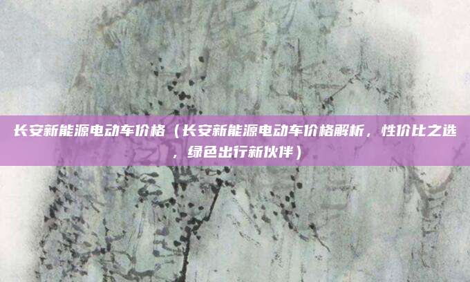 长安新能源电动车价格（长安新能源电动车价格解析，性价比之选，绿色出行新伙伴）