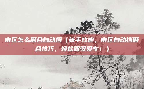 市区怎么磨合自动挡（新手攻略，市区自动挡磨合技巧，轻松驾驭爱车！）