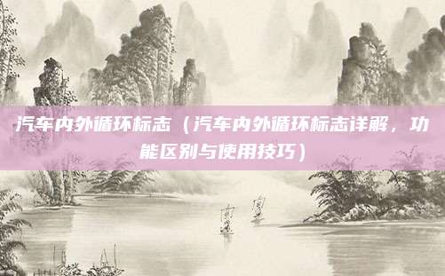 汽车内外循环标志(汽车内外循环标志详解,功能区别与使用技巧)