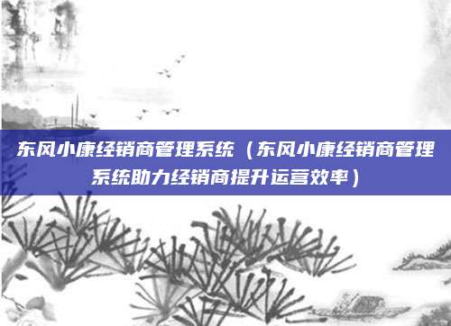 东风小康经销商管理系统(东风小康经销商管理系统助力经销商提升运营效率)