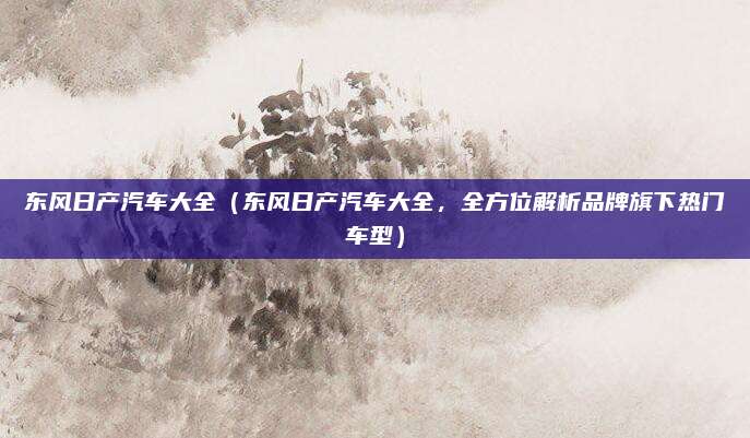 东风日产汽车大全(东风日产汽车大全,全方位解析品牌旗下热门车型)