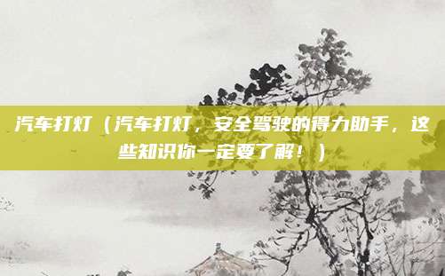 汽车打灯(汽车打灯,安全驾驶的得力助手,这些知识你一定要了解!)