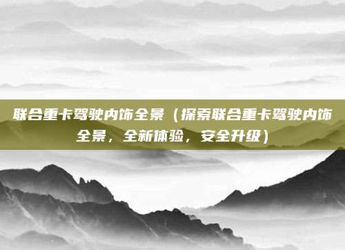 联合重卡驾驶内饰全景（探索联合重卡驾驶内饰全景，全新体验，安全升级）