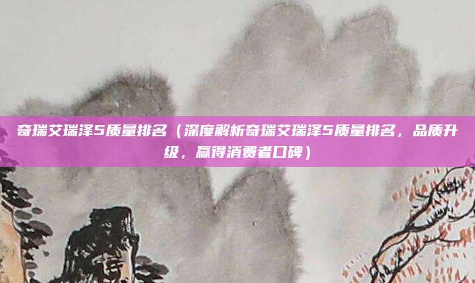 奇瑞艾瑞泽5质量排名(深度解析奇瑞艾瑞泽5质量排名,品质升级,赢得消费者口碑)