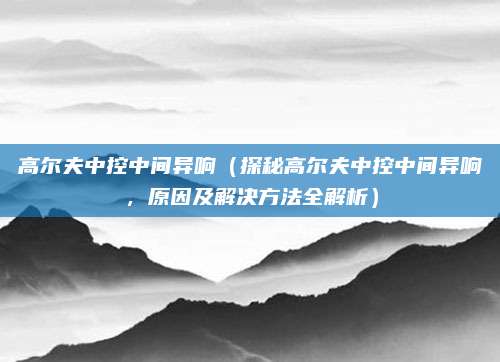 高尔夫中控中间异响（探秘高尔夫中控中间异响，原因及解决方法全解析）