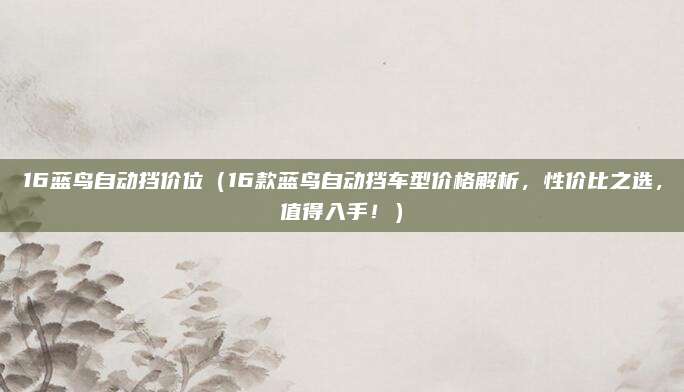 16蓝鸟自动挡价位(16款蓝鸟自动挡车型价格解析,性价比之选,值得入手!)