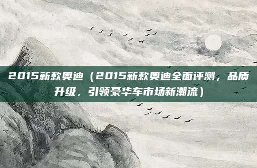2015新款奥迪(2015新款奥迪全面评测,品质升级,引领豪华车市场新潮流)