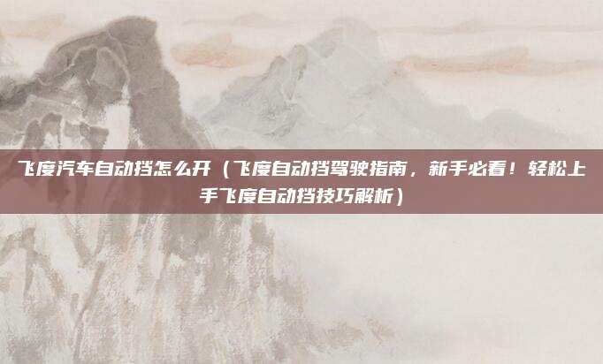 飞度汽车自动挡怎么开(飞度自动挡驾驶指南,新手必看!轻松上手飞度自动挡技巧解析)