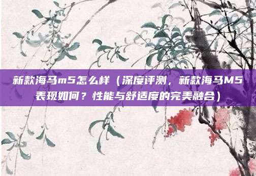 新款海马m5怎么样（深度评测，新款海马M5表现如何？性能与舒适度的完美融合）