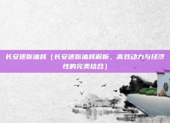 长安迷你油耗（长安迷你油耗解析，高效动力与经济性的完美结合）