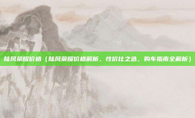 陆风荣耀价格(陆风荣耀价格解析,性价比之选,购车指南全解析)