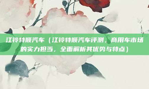 江铃特顺汽车(江铃特顺汽车评测,商用车市场的实力担当,全面解析其优势与特点)