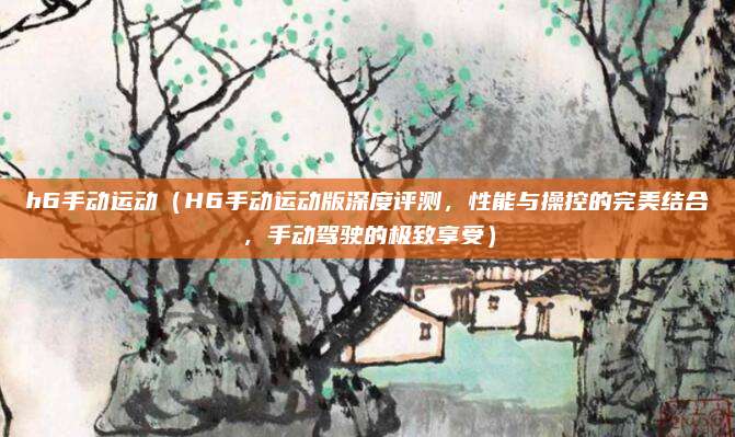 h6手动运动（H6手动运动版深度评测，性能与操控的完美结合，手动驾驶的极致享受）