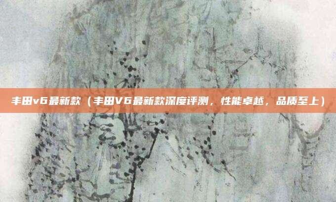 丰田v6最新款（丰田V6最新款深度评测，性能卓越，品质至上）